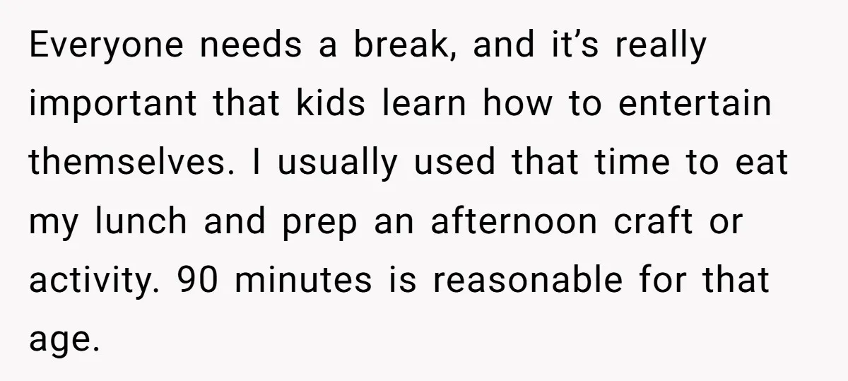 Everyone needs a break, and it’s really important that kids learn how to entertain themselves. I usually used that time to eat my lunch and prep an afternoon craft or...