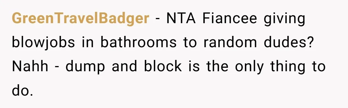 GreenTravelBadger − NTA Fiancee giving blowjobs in bathrooms to random dudes? Nahh - dump and block is the only thing to do.
