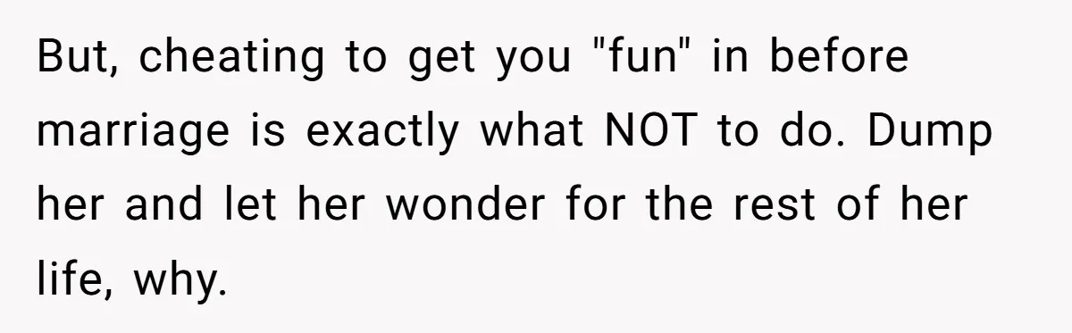 But, cheating to get you "fun" in before marriage is exactly what NOT to do. Dump her and let her wonder for the rest of her life, why.