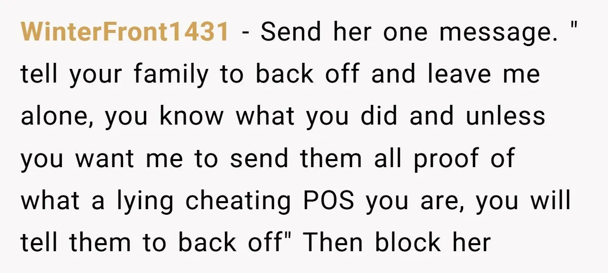 WinterFront1431 − Send her one message. " tell your family to back off and leave me alone, you know what you did and unless you want me to send them...
