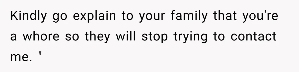 Kindly go explain to your family that you're a whore so they will stop trying to contact me. "
