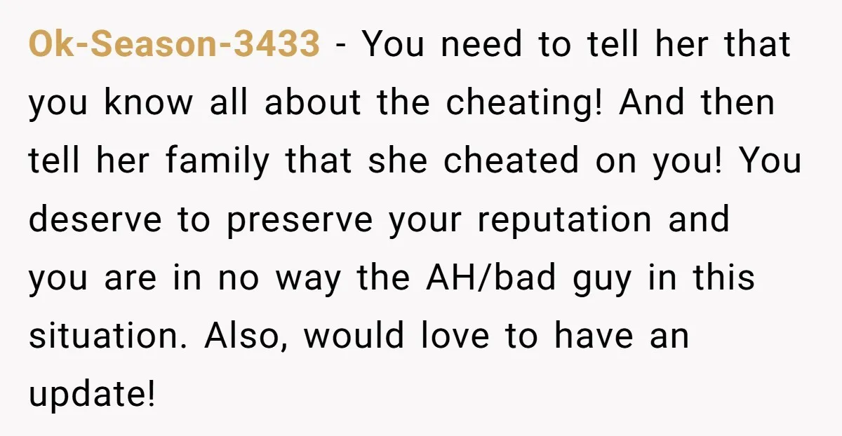 Ok-Season-3433 − You need to tell her that you know all about the cheating! And then tell her family that she cheated on you! You deserve to preserve your reputation...
