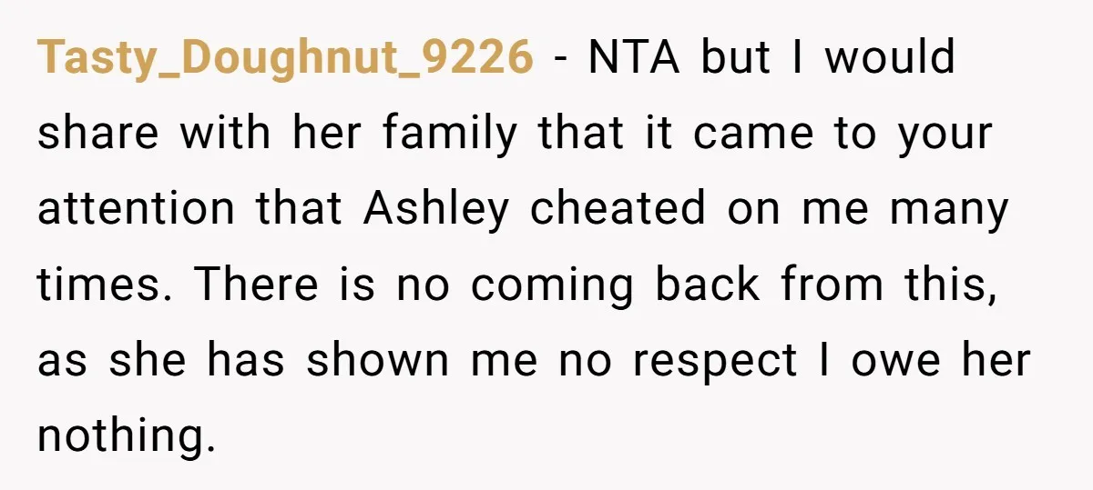 Tasty_Doughnut_9226 − NTA but I would share with her family that it came to your attention that Ashley cheated on me many times. There is no coming back from this,...