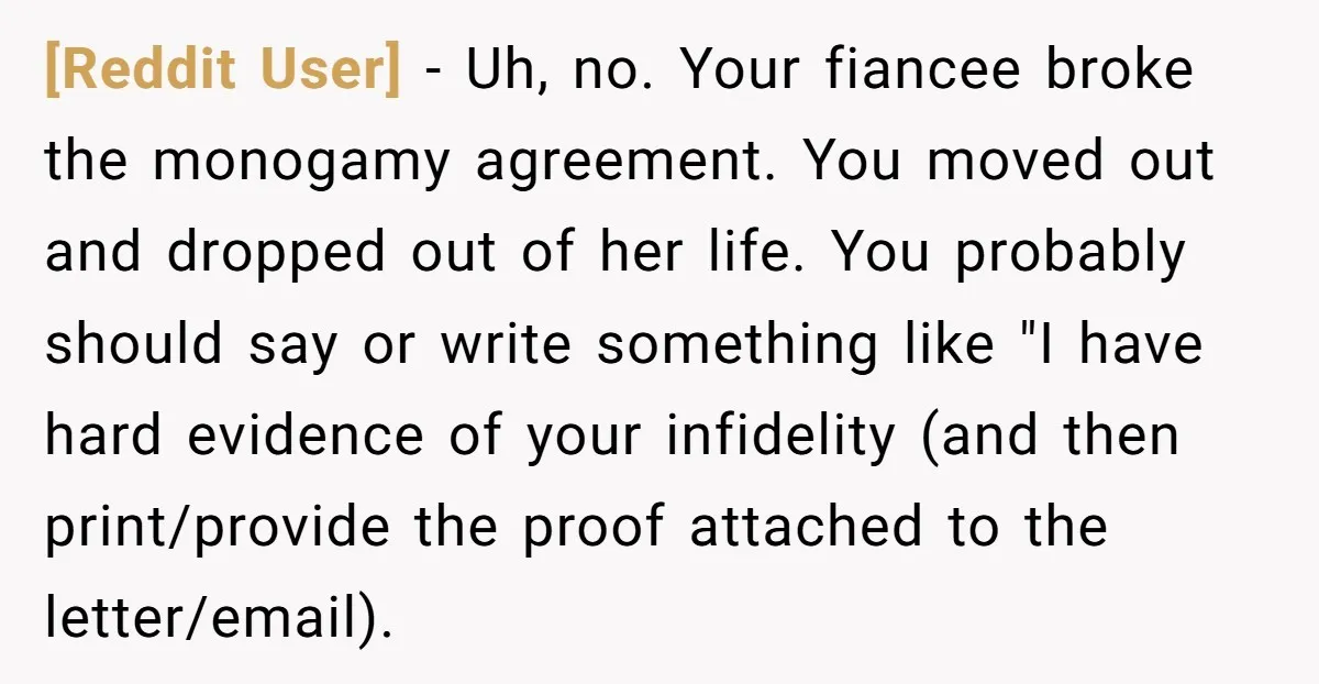 [Reddit User] − Uh, no. Your fiancee broke the monogamy agreement. You moved out and dropped out of her life. You probably should say or write something like "I have...