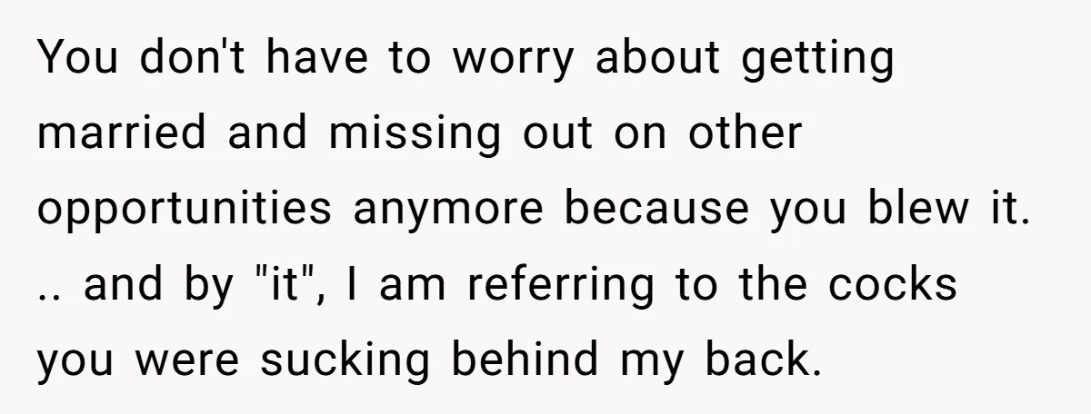 You don't have to worry about getting married and missing out on other opportunities anymore because you blew it. .. and by "it", I am referring to the cocks you...