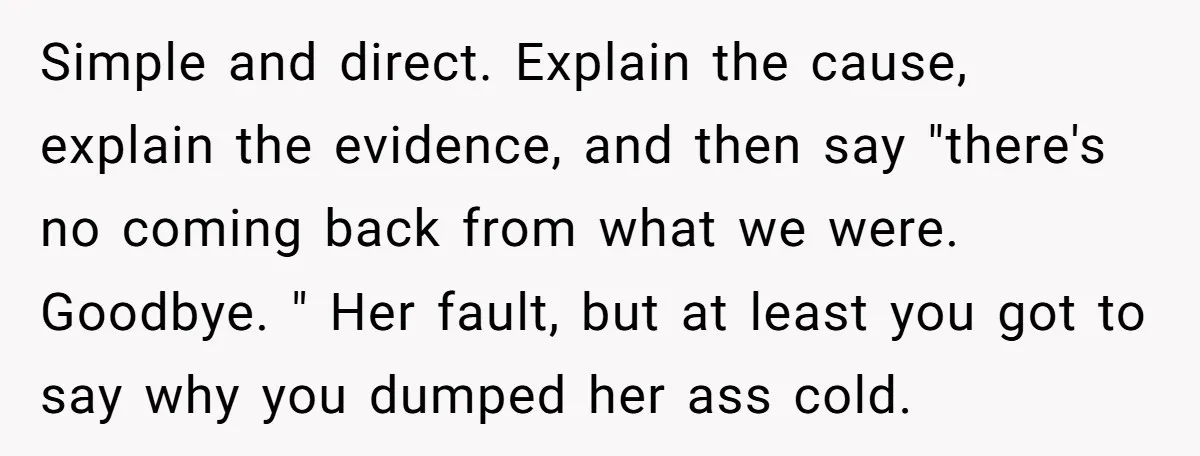 Simple and direct. Explain the cause, explain the evidence, and then say "there's no coming back from what we were. Goodbye. " Her fault, but at least you got to...