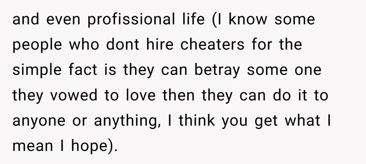 and even profissional life (I know some people who dont hire cheaters for the simple fact is they can betray some one they vowed to love then they can do...