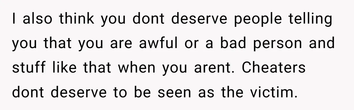 I also think you dont deserve people telling you that you are awful or a bad person and stuff like that when you arent. Cheaters dont deserve to be seen...