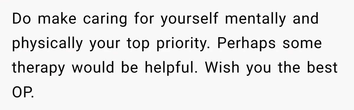 Do make caring for yourself mentally and physically your top priority. Perhaps some therapy would be helpful. Wish you the best OP.
