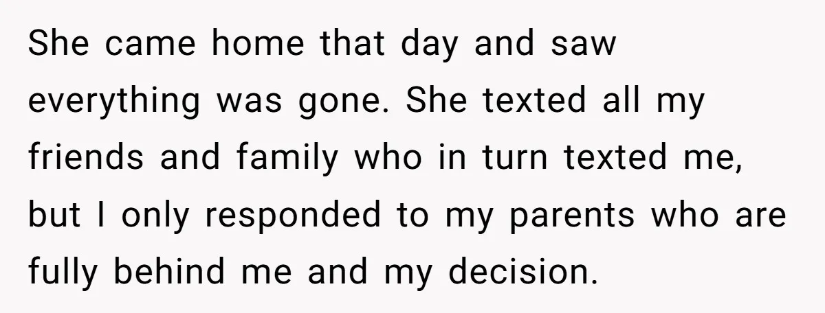 She came home that day and saw everything was gone. She texted all my friends and family who in turn texted me, but I only responded to my parents who...