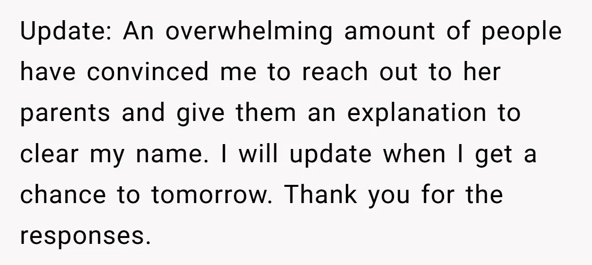 Update: An overwhelming amount of people have convinced me to reach out to her parents and give them an explanation to clear my name. I will update when I get...