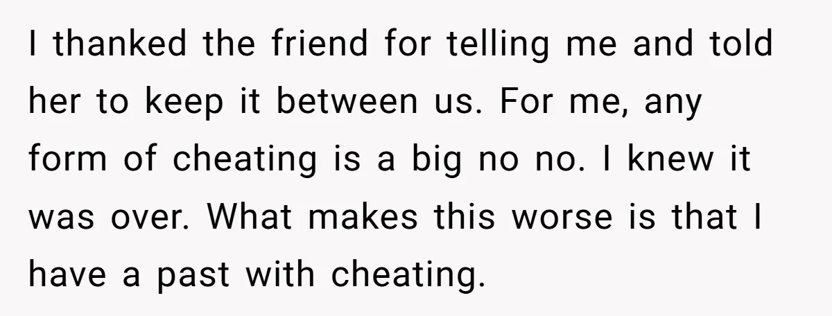I thanked the friend for telling me and told her to keep it between us. For me, any form of cheating is a big no no. I knew it was...