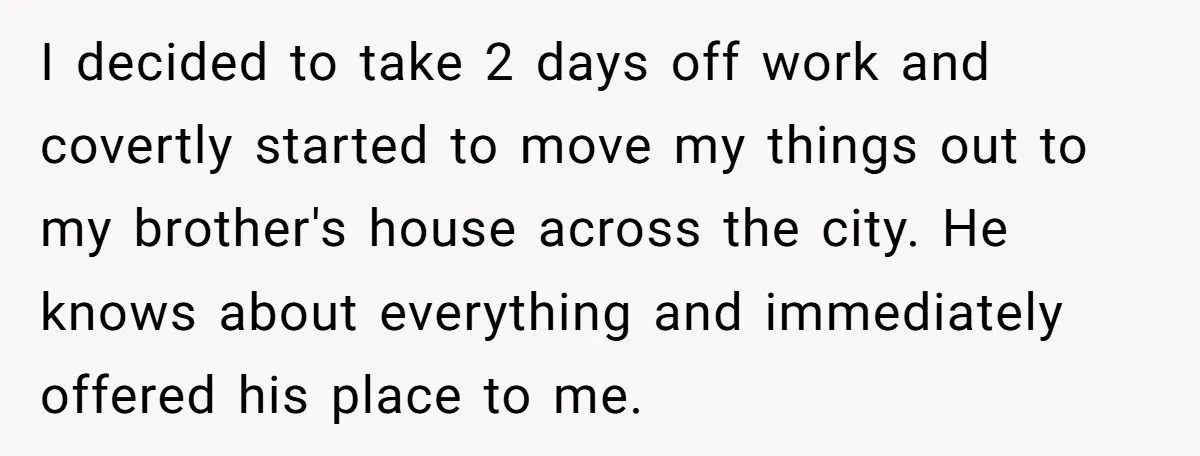 I decided to take 2 days off work and covertly started to move my things out to my brother's house across the city. He knows about everything and immediately offered...