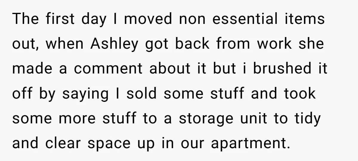 The first day I moved non essential items out, when Ashley got back from work she made a comment about it but i brushed it off by saying I sold...