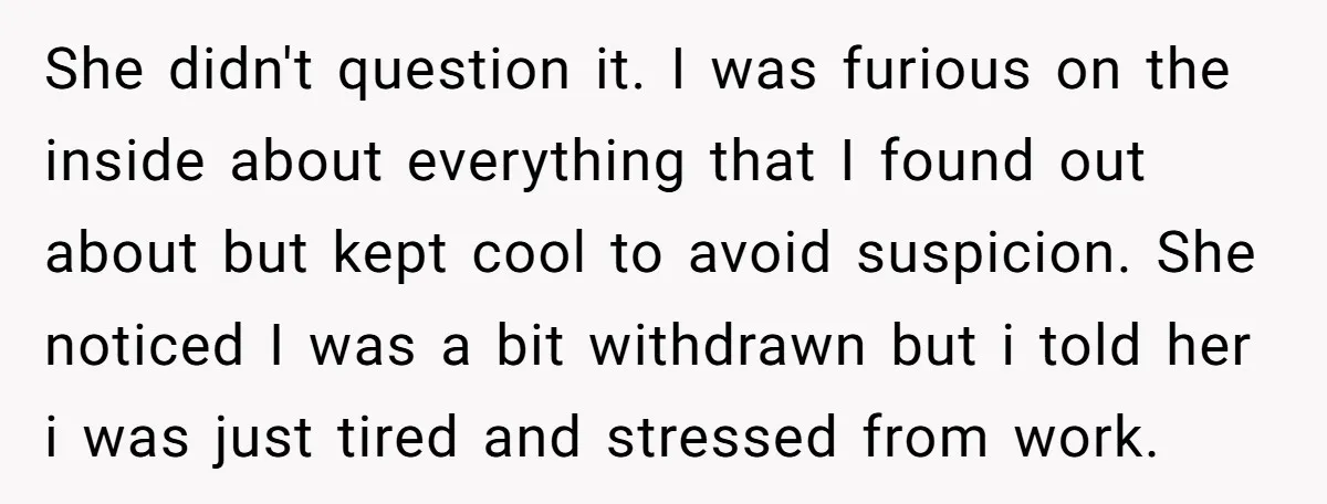 She didn't question it. I was furious on the inside about everything that I found out about but kept cool to avoid suspicion. She noticed I was a bit withdrawn...