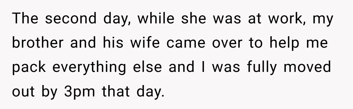 The second day, while she was at work, my brother and his wife came over to help me pack everything else and I was fully moved out by 3pm that...