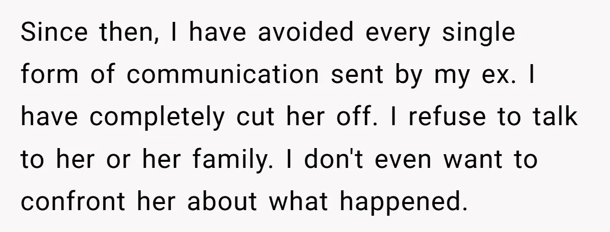Since then, I have avoided every single form of communication sent by my ex. I have completely cut her off. I refuse to talk to her or her family. I...