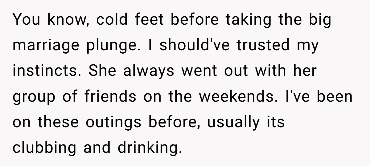 You know, cold feet before taking the big marriage plunge. I should've trusted my instincts. She always went out with her group of friends on the weekends. I've been on...