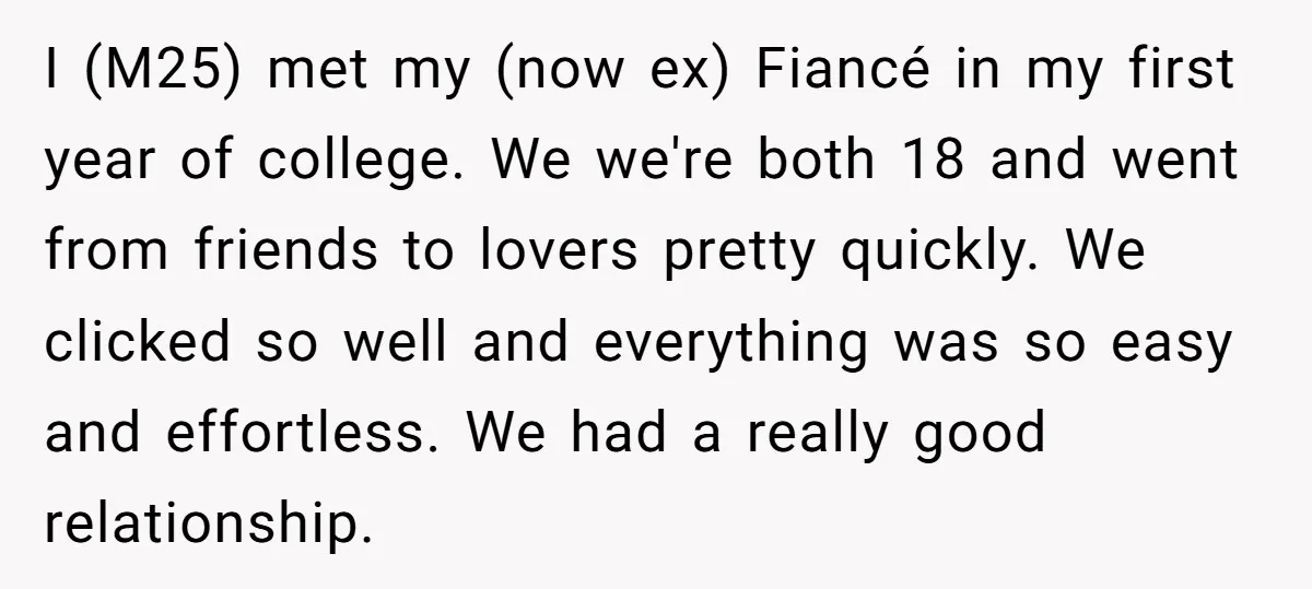​I (M25) met my (now ex) Fiancé in my first year of college. We we're both 18 and went from friends to lovers pretty quickly. We clicked so well and...