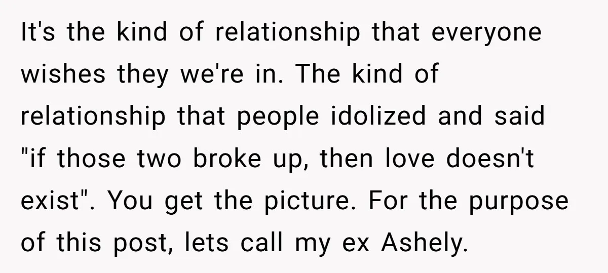 It's the kind of relationship that everyone wishes they we're in. The kind of relationship that people idolized and said "if those two broke up, then love doesn't exist". You...
