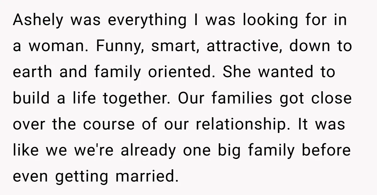 Ashely was everything I was looking for in a woman. Funny, smart, attractive, down to earth and family oriented. She wanted to build a life together. Our families got close...