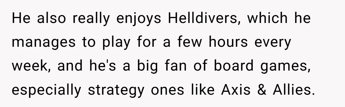 He also really enjoys Helldivers, which he manages to play for a few hours every week, and he's a big fan of board games, especially strategy ones like Axis &...