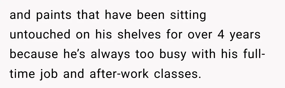 and paints that have been sitting untouched on his shelves for over 4 years because he’s always too busy with his full-time job and after-work classes.