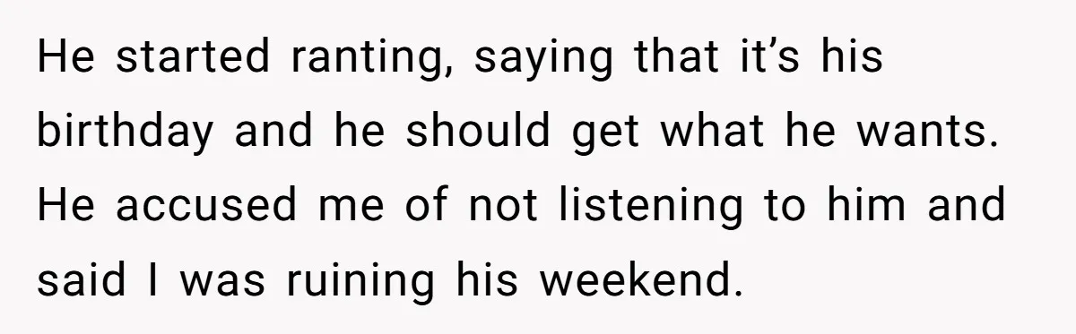 He started ranting, saying that it’s his birthday and he should get what he wants. He accused me of not listening to him and said I was ruining his weekend.