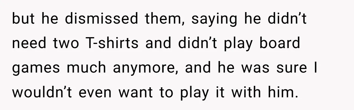 but he dismissed them, saying he didn’t need two T-shirts and didn’t play board games much anymore, and he was sure I wouldn’t even want to play it with him.