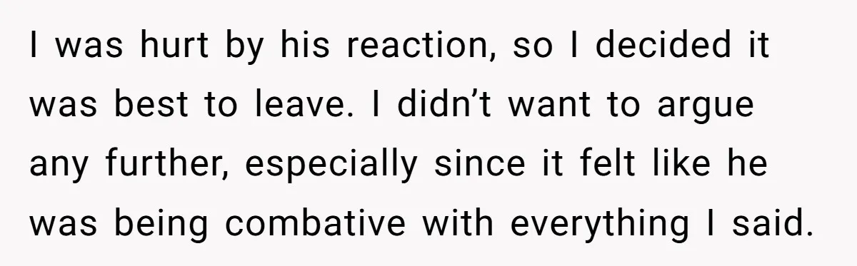 I was hurt by his reaction, so I decided it was best to leave. I didn’t want to argue any further, especially since it felt like he was being combative...