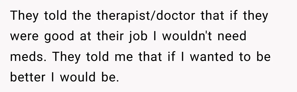 They told the therapist/doctor that if they were good at their job I wouldn't need meds. They told me that if I wanted to be better I would be.