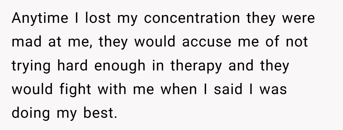 Anytime I lost my concentration they were mad at me, they would accuse me of not trying hard enough in therapy and they would fight with me when I said...