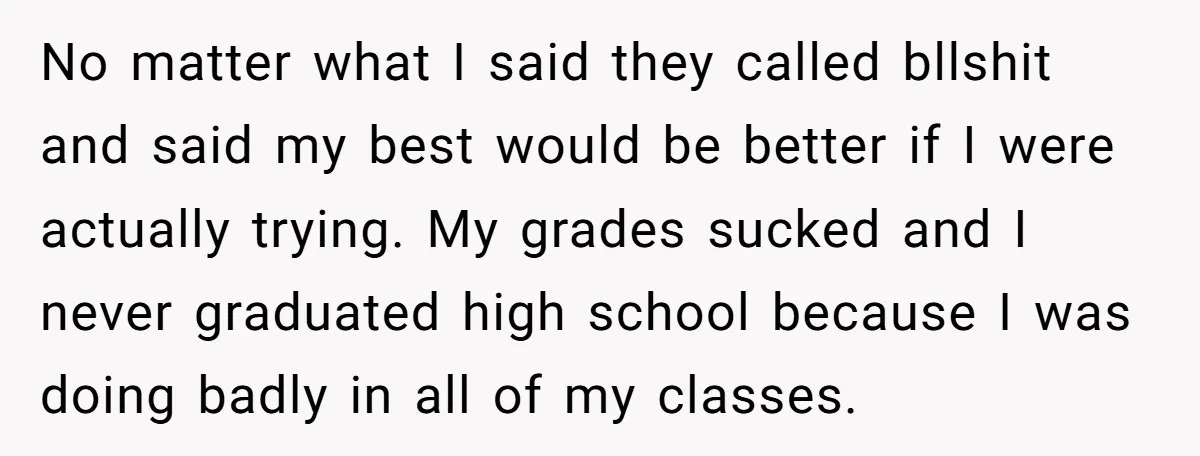 No matter what I said they called bllshit and said my best would be better if I were actually trying. My grades sucked and I never graduated high school because...