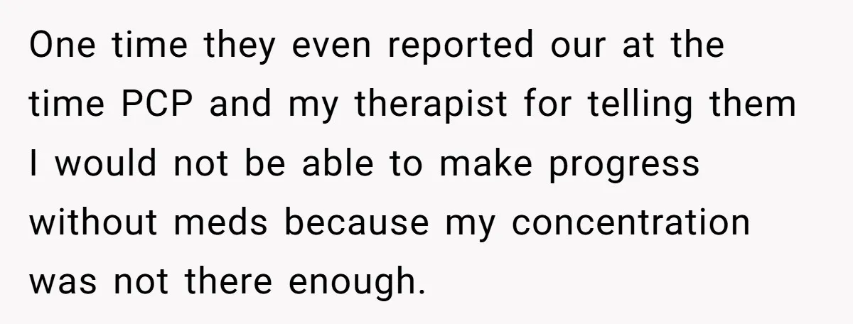 One time they even reported our at the time PCP and my therapist for telling them I would not be able to make progress without meds because my concentration was...