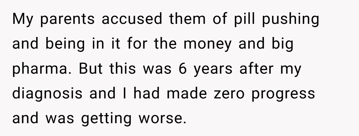 My parents accused them of pill pushing and being in it for the money and big pharma. But this was 6 years after my diagnosis and I had made zero...