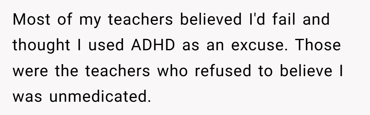 Most of my teachers believed I'd fail and thought I used ADHD as an excuse. Those were the teachers who refused to believe I was unmedicated.