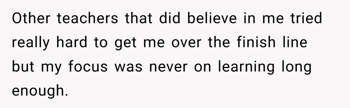 Other teachers that did believe in me tried really hard to get me over the finish line but my focus was never on learning long enough.