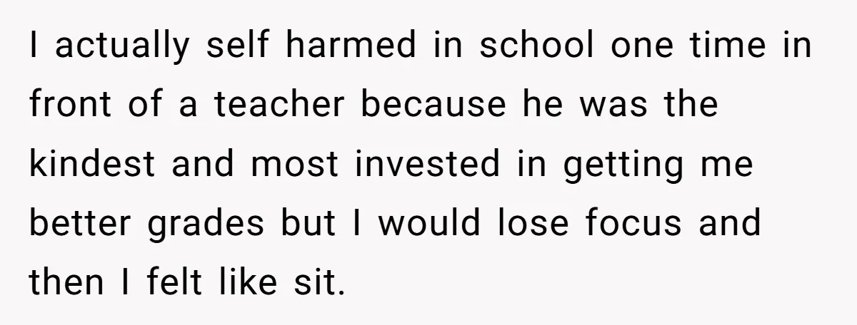 I actually self harmed in school one time in front of a teacher because he was the kindest and most invested in getting me better grades but I would lose...