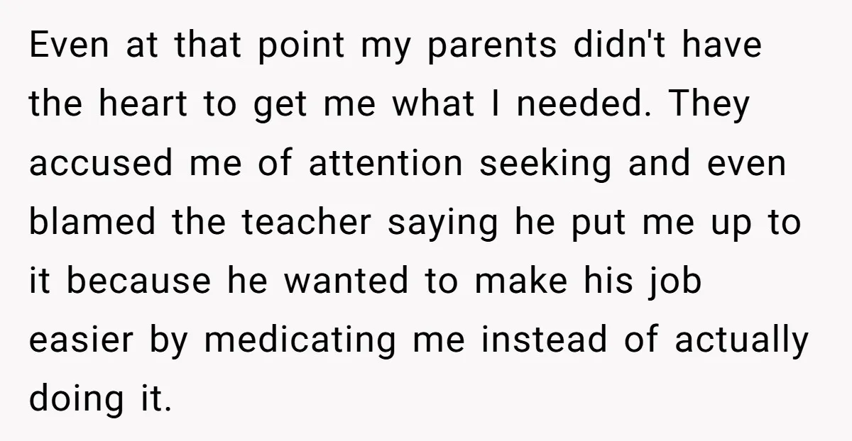 Even at that point my parents didn't have the heart to get me what I needed. They accused me of attention seeking and even blamed the teacher saying he put...