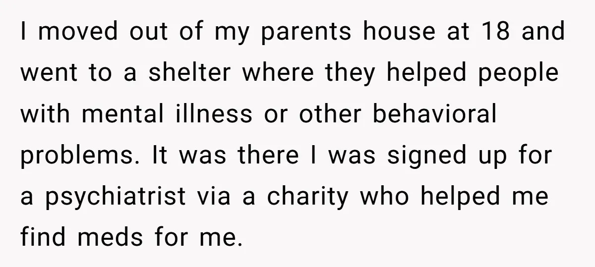 I moved out of my parents house at 18 and went to a shelter where they helped people with mental illness or other behavioral problems. It was there I was...