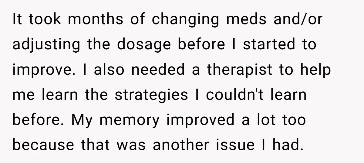 It took months of changing meds and/or adjusting the dosage before I started to improve. I also needed a therapist to help me learn the strategies I couldn't learn before....