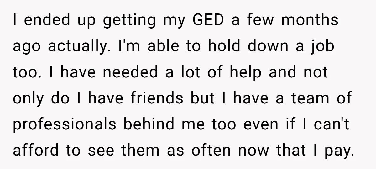 I ended up getting my GED a few months ago actually. I'm able to hold down a job too. I have needed a lot of help and not only do...