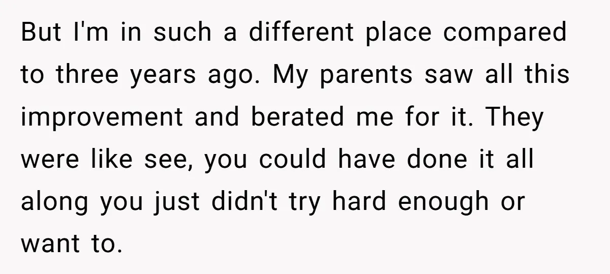But I'm in such a different place compared to three years ago. My parents saw all this improvement and berated me for it. They were like see, you could have...