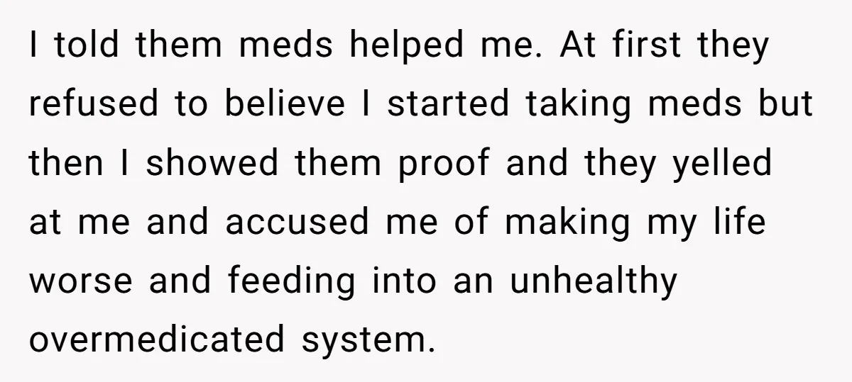 I told them meds helped me. At first they refused to believe I started taking meds but then I showed them proof and they yelled at me and accused me...