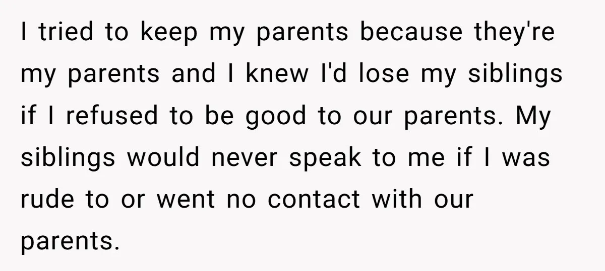 I tried to keep my parents because they're my parents and I knew I'd lose my siblings if I refused to be good to our parents. My siblings would never...