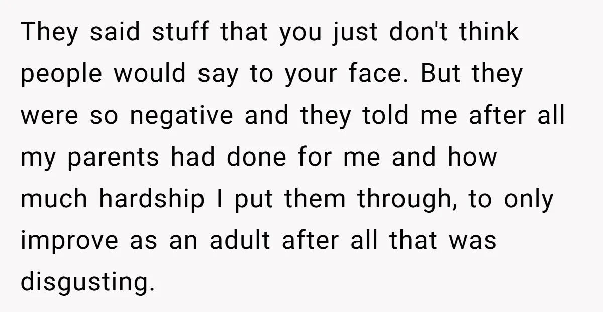 They said stuff that you just don't think people would say to your face. But they were so negative and they told me after all my parents had done for...