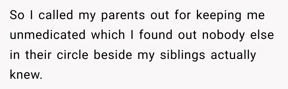 So I called my parents out for keeping me unmedicated which I found out nobody else in their circle beside my siblings actually knew.