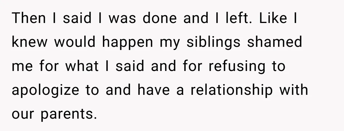 Then I said I was done and I left. Like I knew would happen my siblings shamed me for what I said and for refusing to apologize to and have...