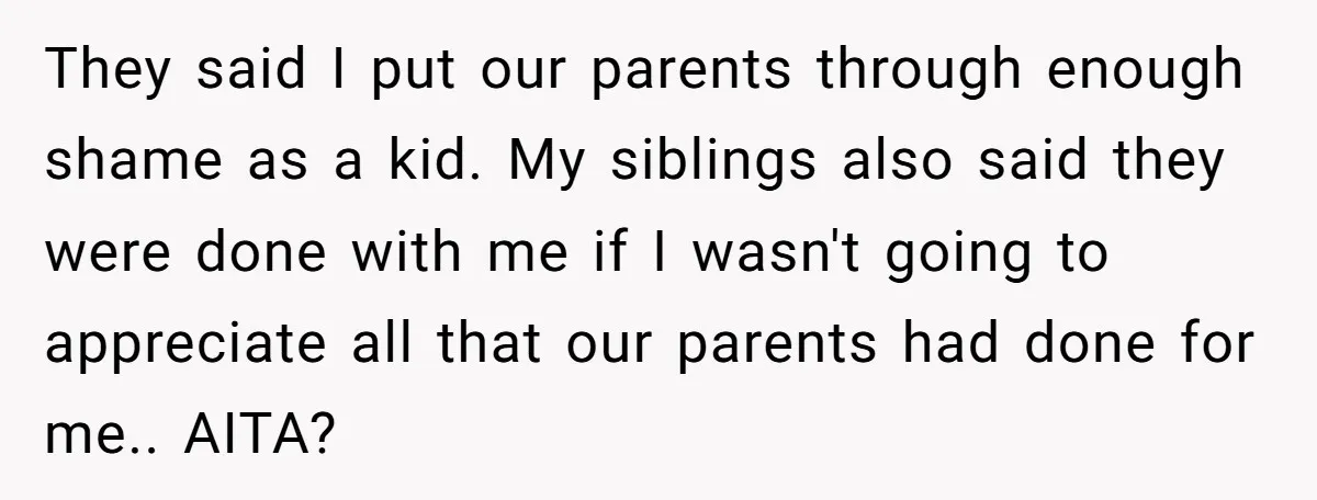 They said I put our parents through enough shame as a kid. My siblings also said they were done with me if I wasn't going to appreciate all that our...