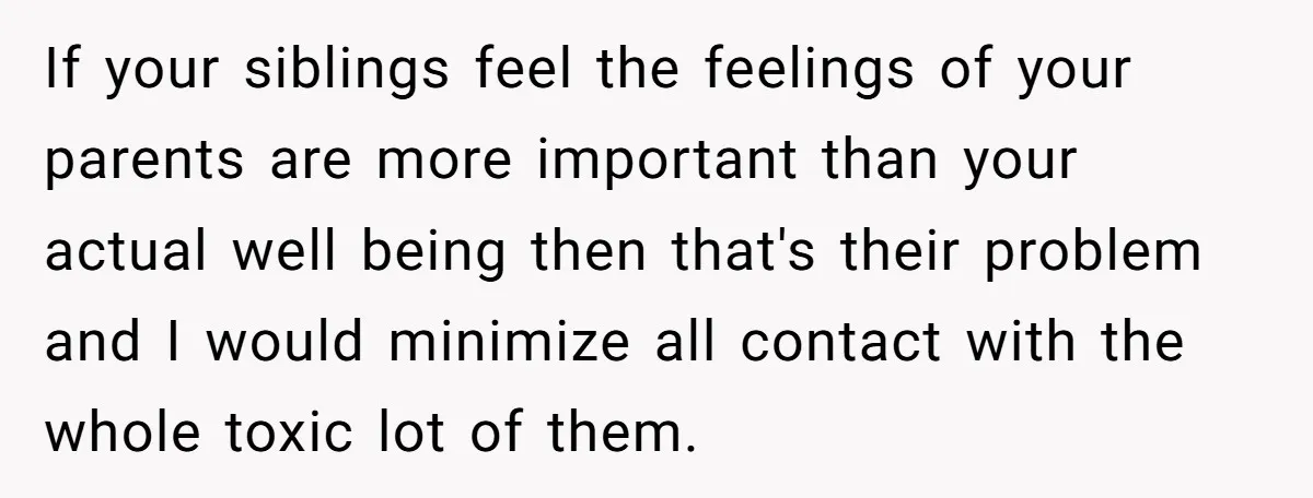 If your siblings feel the feelings of your parents are more important than your actual well being then that's their problem and I would minimize all contact with the whole...